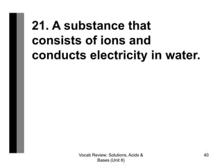 Vocab Review: Solutions, Acids &
Bases (Unit 8)
40
21. A substance that
consists of ions and
conducts electricity in water.
 