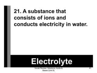 Vocab Review: Solutions, Acids &
Bases (Unit 8)
41
Electrolyte
21. A substance that
consists of ions and
conducts electricity in water.
 