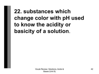 Vocab Review: Solutions, Acids &
Bases (Unit 8)
42
22. substances which
change color with pH used
to know the acidity or
basicity of a solution.
 