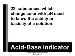 Vocab Review: Solutions, Acids &
Bases (Unit 8)
43
Acid-Base indicator
22. substances which
change color with pH used
to know the acidity or
basicity of a solution.
 