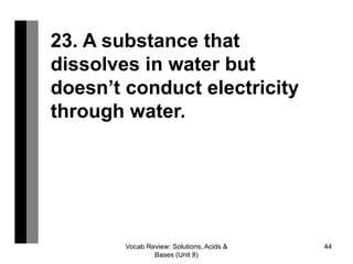 Vocab Review: Solutions, Acids &
Bases (Unit 8)
44
23. A substance that
dissolves in water but
doesn’t conduct electricity
through water.
 