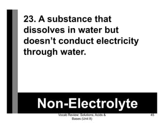 Vocab Review: Solutions, Acids &
Bases (Unit 8)
45
Non-Electrolyte
23. A substance that
dissolves in water but
doesn’t conduct electricity
through water.
 