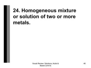 Vocab Review: Solutions, Acids &
Bases (Unit 8)
46
24. Homogeneous mixture
or solution of two or more
metals.
 