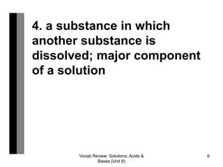 Vocab Review: Solutions, Acids &
Bases (Unit 8)
6
4. a substance in which
another substance is
dissolved; major component
of a solution
 