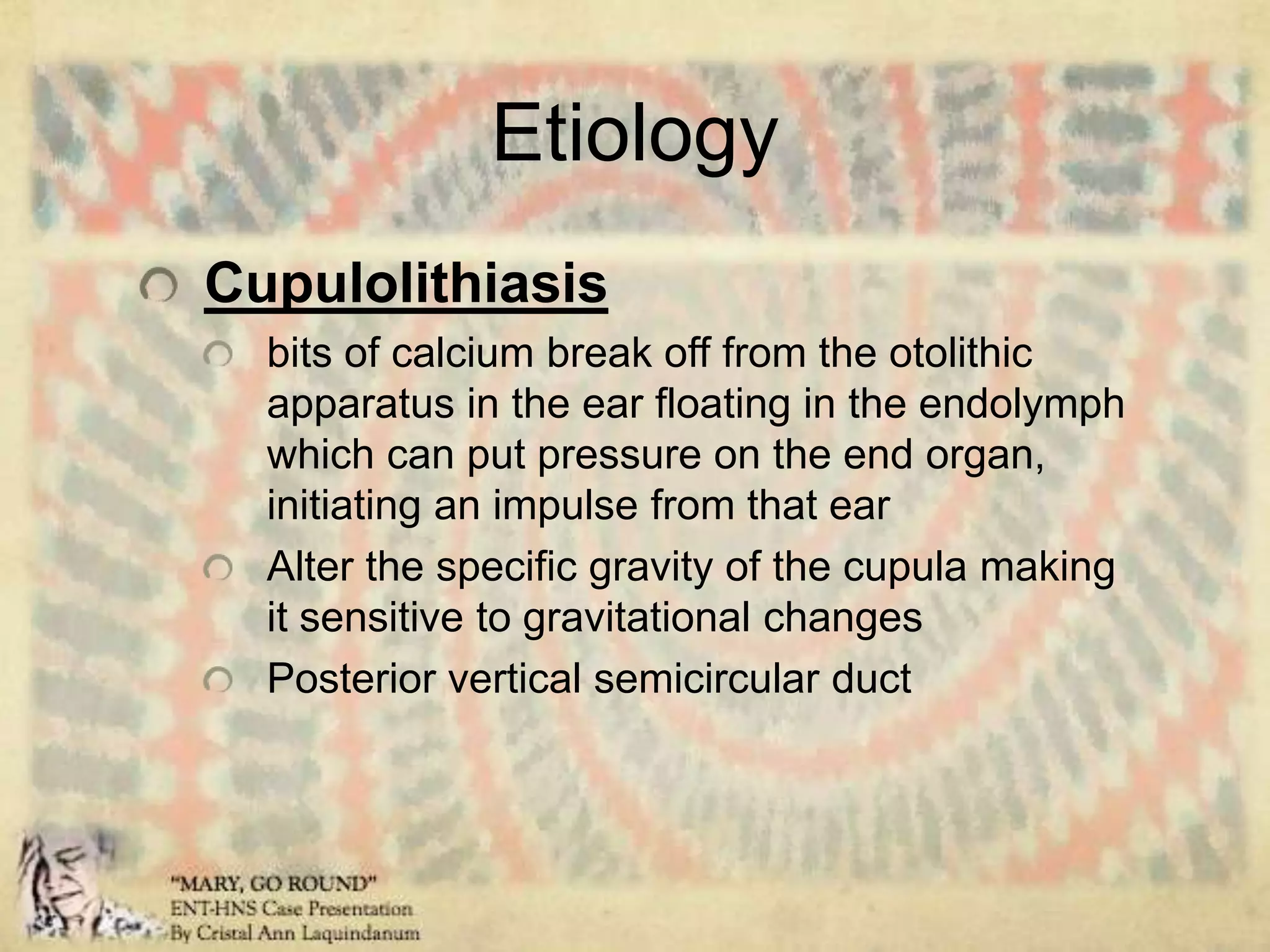 EtiologyCupulolithiasisbits of calcium break off from the otolithic apparatus in the ear floating in the endolymph which can put pressure on the end organ, initiating an impulse from that earAlter the specific gravity of the cupula making it sensitive to gravitational changesPosterior vertical semicircular duct