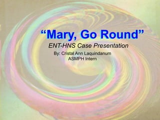 “Mary, Go Round” “Mary, Go Round” ENT-HNS Case Presentation By: Cristal Ann Laquindanum ASMPH Intern 