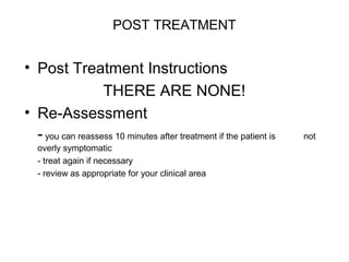 POST TREATMENT

• Post Treatment Instructions
THERE ARE NONE!
• Re-Assessment
- you can reassess 10 minutes after treatment if the patient is
overly symptomatic
- treat again if necessary
- review as appropriate for your clinical area

not

 