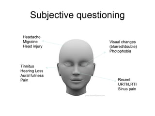Subjective questioning
Headache
Migraine
Head injury

Tinnitus
Hearing Loss
Aural fullness
Pain

Visual changes
(blurred/double)
Photophobia

Recent
URTI/LRTI
Sinus pain

 