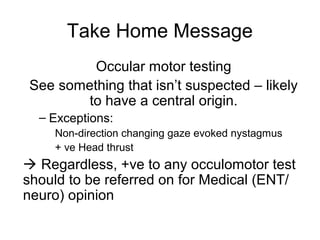 Take Home Message
Occular motor testing
See something that isn’t suspected – likely
to have a central origin.
– Exceptions:
Non-direction changing gaze evoked nystagmus
+ ve Head thrust

 Regardless, +ve to any occulomotor test
should to be referred on for Medical (ENT/
neuro) opinion

 