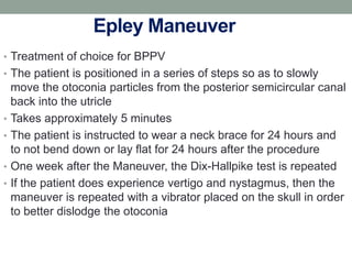 Epley Maneuver
• Treatment of choice for BPPV
• The patient is positioned in a series of steps so as to slowly
move the otoconia particles from the posterior semicircular canal
back into the utricle
• Takes approximately 5 minutes
• The patient is instructed to wear a neck brace for 24 hours and
to not bend down or lay flat for 24 hours after the procedure
• One week after the Maneuver, the Dix-Hallpike test is repeated
• If the patient does experience vertigo and nystagmus, then the
maneuver is repeated with a vibrator placed on the skull in order
to better dislodge the otoconia
 