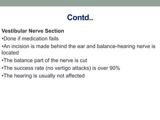 Contd..
Vestibular Nerve Section
•Done if medication fails
•An incision is made behind the ear and balance-hearing nerve is
located
•The balance part of the nerve is cut
•The success rate (no vertigo attacks) is over 90%
•The hearing is usually not affected
 
