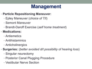 Management
• Particle Repositioning Maneuver:
• Epley Maneuver (choice of T/t)
• Semont Maneuver
• Brandt-Daroff Exercise (self home treatment)
• Medications:
• Antiemetics
• Antihistaminics
• Anticholinergics
• Surgeries: (better avoided d/t possibility of hearing loss)
• Singular neurectomy
• Posterior Canal Plugging Procedure
• Vestibular Nerve Section
 