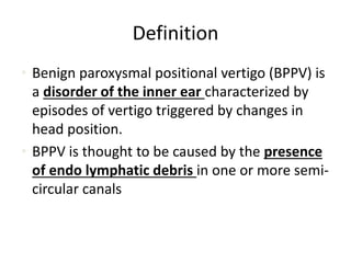 Definition
• Benign paroxysmal positional vertigo (BPPV) is
a disorder of the inner ear characterized by
episodes of vertigo triggered by changes in
head position.
• BPPV is thought to be caused by the presence
of endo lymphatic debris in one or more semi-
circular canals
 