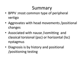 Summary
• BPPV :most common type of peripheral
vertigo
• Aggrevates with head movements /positional
changes
• Associated with nause /vomitting and
classical torsional (psc) or horizontal (lsc)
nystagmus
• Diagnosis is by history and positional
/positioning testing
 