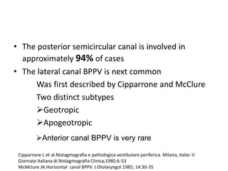• The posterior semicircular canal is involved in
approximately 94% of cases
• The lateral canal BPPV is next common
Was first described by Cipparrone and McClure
Two distinct subtypes
Geotropic
Apogeotropic
Cipparrone L et al.Nistagmografia e pathologica vestibulare periferica. Milano, Italie: V
Giornata Italiana di Nistagmografia Clinica;1985:6-53
McMclure JA.Horizontal canal BPPV. J Otolaryngol 1985; 14:30-35
Anterior canal BPPV is very rare
 