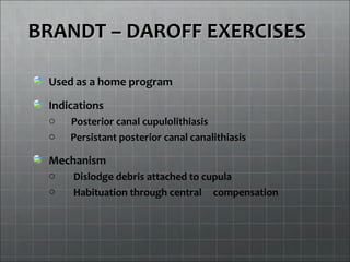 BRANDT – DAROFF EXERCISESBRANDT – DAROFF EXERCISES
Used as a home program
Indications
o Posterior canal cupulolithiasis
o Persistant posterior canal canalithiasis
Mechanism
o Dislodge debris attached to cupula
o Habituation through central compensation
 