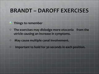 BRANDT – DAROFF EXERCISESBRANDT – DAROFF EXERCISES
Things to remember
o The exercises may dislodge more otoconia from the
utricle causing an increase in symptoms.
o May cause multiple canal involvement.
o Important to hold for 30 seconds in each position.
 
