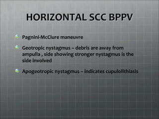 HORIZONTAL SCC BPPVHORIZONTAL SCC BPPV
Pagnini-McClure maneuvre
Geotropic nystagmus – debris are away from
ampulla , side showing stronger nystagmus is the
side involved
Apogeotropic nystagmus – indicates cupulolithiasis
 
