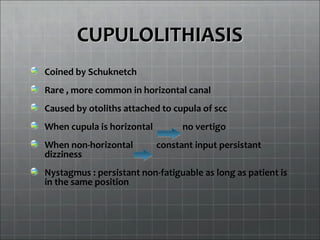 CUPULOLITHIASISCUPULOLITHIASIS
Coined by Schuknetch
Rare , more common in horizontal canal
Caused by otoliths attached to cupula of scc
When cupula is horizontal no vertigo
When non-horizontal constant input persistant
dizziness
Nystagmus : persistant non-fatiguable as long as patient is
in the same position
 