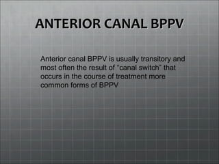 ANTERIOR CANAL BPPVANTERIOR CANAL BPPV
Anterior canal BPPV is usually transitory and
most often the result of “canal switch” that
occurs in the course of treatment more
common forms of BPPV
 