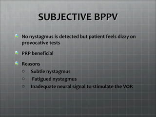 SUBJECTIVE BPPVSUBJECTIVE BPPV
No nystagmus is detected but patient feels dizzy on
provocative tests
PRP beneficial
Reasons
o Subtle nystagmus
o Fatigued nystagmus
o Inadequate neural signal to stimulate the VOR
 