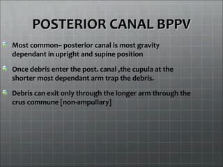 POSTERIOR CANAL BPPVPOSTERIOR CANAL BPPV
Most common– posterior canal is most gravity
dependant in upright and supine position
Once debris enter the post. canal ,the cupula at the
shorter most dependant arm trap the debris.
Debris can exit only through the longer arm through the
crus commune [non-ampullary]
 