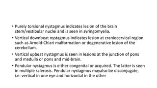 • Purely torsional nystagmus indicates lesion of the brain
stem/vestibular nuclei and is seen in syringomyelia.
• Vertical downbeat nystagmus indicates lesion at craniocervical region
such as Arnold-Chiari malformation or degenerative lesion of the
cerebellum.
• Vertical upbeat nystagmus is seen in lesions at the junction of pons
and medulla or pons and mid-brain.
• Pendular nystagmus is either congenital or acquired. The latter is seen
in multiple sclerosis. Pendular nystagmus mayalso be disconjugate,
i.e. vertical in one eye and horizontal in the other
 