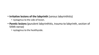 • Irritative lesions of the labyrinth (serous labyrinthitis)
• nystagmus to the side of lesion.
• Paretic lesions (purulent labyrinthitis, trauma to labyrinth, section of
VIIIth nerve)
• nystagmus to the healthyside.
 