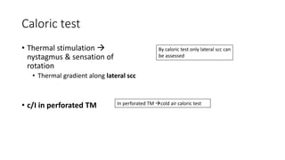 Caloric test
• Thermal stimulation 
nystagmus & sensation of
rotation
• Thermal gradient along lateral scc
• c/I in perforated TM
By caloric test only lateral scc can
be assessed
In perforated TM cold air caloric test
 