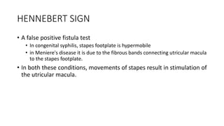 HENNEBERT SIGN
• A false positive fistula test
• In congenital syphilis, stapes footplate is hypermobile
• in Meniere's disease it is due to the fibrous bands connecting utricular macula
to the stapes footplate.
• In both these conditions, movements of stapes result in stimulation of
the utricular macula.
 
