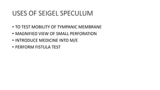 USES OF SEIGEL SPECULUM
• TO TEST MOBILITY OF TYMPANIC MEMBRANE
• MAGNIFIED VIEW OF SMALL PERFORATION
• INTRODUCE MEDICINE INTO M/E
• PERFORM FISTULA TEST
 