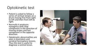 Optokinetic test
• Patient is asked to follow a
series of vertical stripes on a
drum moving first from right
to left and then from left to
right.
• Normally it produces
nystagmus with slow
component in the direction of
moving stripes and fast
component in the opposite
direction.
• Optokinetic abnormalities are
seen in brainstem and
cerebral hemisphere lesions.
Thus this test is useful to
diagnose a central lesion.
 
