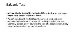 Galvanic Test
• only vestibular test which helps in differentiating an end organ
lesion from that of vestibular nerve.
• Patient stands with his feet together, eyes closed and arms
outstretched and then a current of 1 mAis passed to one ear.
Normally, person sways towards the side of anodal current. Body
sway can be studied bya special platform
 