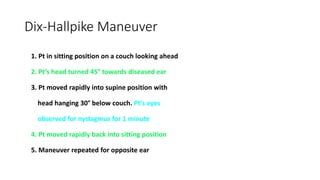 Dix-Hallpike Maneuver
1. Pt in sitting position on a couch looking ahead
2. Pt’s head turned 45° towards diseased ear
3. Pt moved rapidly into supine position with
head hanging 30° below couch. Pt’s eyes
observed for nystagmus for 1 minute
4. Pt moved rapidly back into sitting position
5. Maneuver repeated for opposite ear
 