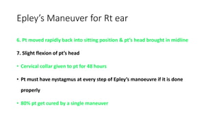 Epley’s Maneuver for Rt ear
6. Pt moved rapidly back into sitting position & pt’s head brought in midline
7. Slight flexion of pt’s head
• Cervical collar given to pt for 48 hours
• Pt must have nystagmus at every step of Epley’s manoeuvre if it is done
properly
• 80% pt get cured by a single maneuver
 