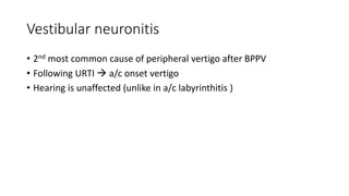 Vestibular neuronitis
• 2nd most common cause of peripheral vertigo after BPPV
• Following URTI  a/c onset vertigo
• Hearing is unaffected (unlike in a/c labyrinthitis )
 