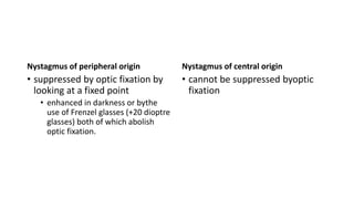 Nystagmus of peripheral origin
• suppressed by optic fixation by
looking at a fixed point
• enhanced in darkness or bythe
use of Frenzel glasses (+20 dioptre
glasses) both of which abolish
optic fixation.
Nystagmus of central origin
• cannot be suppressed byoptic
fixation
 