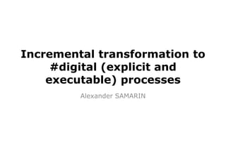 Incremental transformation to
#digital (explicit and
executable) processes
Alexander SAMARIN
 