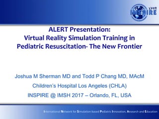 ALERT Presentation:
Virtual Reality Simulation Training in
Pediatric Resuscitation- The New Frontier
Joshua M Sherman MD and Todd P Chang MD, MAcM
Children’s Hospital Los Angeles (CHLA)
INSPIRE @ IMSH 2017 – Orlando, FL, USA
International Network for Simulation-based Pediatric Innovation, Research and Education
 