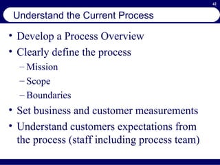 Understand the Current Process Develop a Process Overview Clearly define the process  Mission Scope Boundaries Set business and customer measurements  Understand customers expectations from the process (staff including process team)  