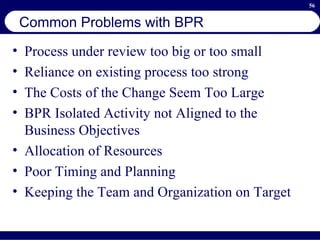 Common Problems with BPR Process under review too big or too small Reliance on existing process too strong The Costs of the Change Seem Too Large BPR Isolated Activity not Aligned to the Business Objectives Allocation of Resources Poor Timing and Planning Keeping the Team and Organization on Target 