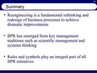 Summary Reengineering is a fundamental rethinking and redesign of business processes to achieve dramatic improvements BPR has emerged from key management traditions such as scientific management and systems thinking Rules and symbols play an integral part of all BPR initiatives 