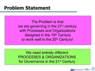 Problem Statement The Problem is that  we are governing in the 21 st  century  with Processes and Organizations  designed in the 19 th  Century to work well in the 20 th  Century!  We need entirely different  PROCESSES & ORGANIZATIONS  for Governance in the 21 st  Century  