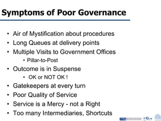 Symptoms of Poor Governance Air of Mystification about procedures Long Queues at delivery points Multiple Visits to Government Offices Pillar-to-Post Outcome is in Suspense  OK or NOT OK ! Gatekeepers at every turn Poor Quality of Service Service is a Mercy - not a Right Too many Intermediaries, Shortcuts 