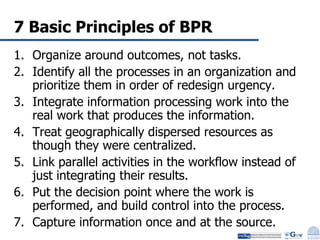 7 Basic Principles of BPR Organize around outcomes, not tasks. Identify all the processes in an organization and prioritize them in order of redesign urgency. Integrate information processing work into the real work that produces the information. Treat geographically dispersed resources as though they were centralized. Link parallel activities in the workflow instead of just integrating their results. Put the decision point where the work is performed, and build control into the process. Capture information once and at the source.  