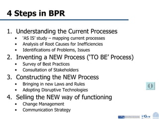 4 Steps in BPR Understanding the Current Processes ‘ AS IS’ study – mapping current processes Analysis of Root Causes for Inefficiencies Identifications of Problems, Issues Inventing a NEW Process (‘TO BE’ Process) Survey of Best Practices  Consultation of Stakeholders Constructing the NEW Process Bringing in new Laws and Rules Adopting Disruptive Technologies Selling the NEW way of functioning Change Management Communication Strategy 