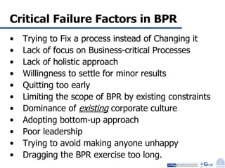 Critical Failure Factors in BPR Trying to Fix a process instead of Changing it Lack of focus on Business-critical Processes Lack of holistic approach Willingness to settle for minor results Quitting too early Limiting the scope of BPR by existing constraints Dominance of  existing  corporate culture Adopting bottom-up approach Poor leadership Trying to avoid making anyone unhappy Dragging the BPR exercise too long. 