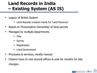 Land Records in India  – Existing System (AS IS)  Legacy of British System Land Records created mainly for ‘Land Revenue’  Based on ‘Presumptive Ownership’ of land parcels Managed by multiple departments Title Survey Registration Local Government Processes & services, mostly manual Citizens have to visit several offices & wait for months for title changes 