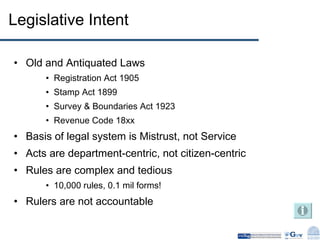 Legislative Intent Old and Antiquated Laws Registration Act 1905 Stamp Act 1899 Survey & Boundaries Act 1923 Revenue Code 18xx Basis of legal system is Mistrust, not Service Acts are department-centric, not citizen-centric Rules are complex and tedious 10,000 rules, 0.1 mil forms! Rulers are not accountable 