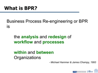What is BPR? Business Process Re-engineering or BPR is  the  analysis  and  redesign  of  workflow  and  processes   within  and  between   Organizations - Michael Hammer & James Champy, 1993 